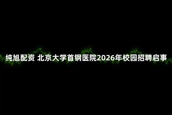 纯旭配资 北京大学首钢医院2026年校园招聘启事