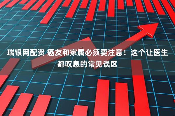 瑞银网配资 癌友和家属必须要注意！这个让医生都叹息的常见误区