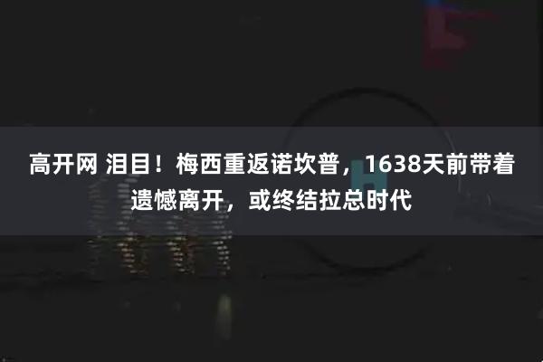 高开网 泪目！梅西重返诺坎普，1638天前带着遗憾离开，或终结拉总时代