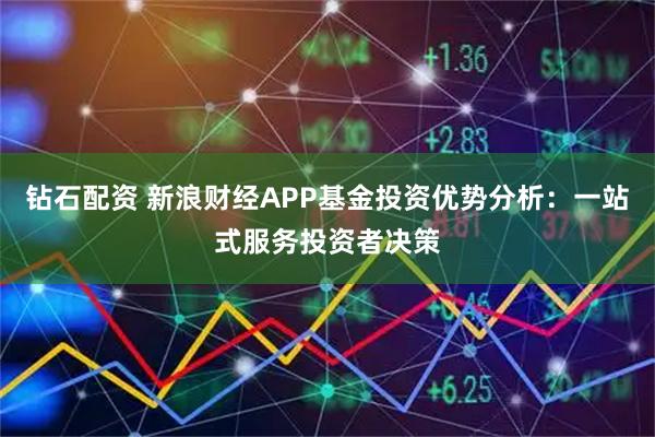 钻石配资 新浪财经APP基金投资优势分析：一站式服务投资者决策