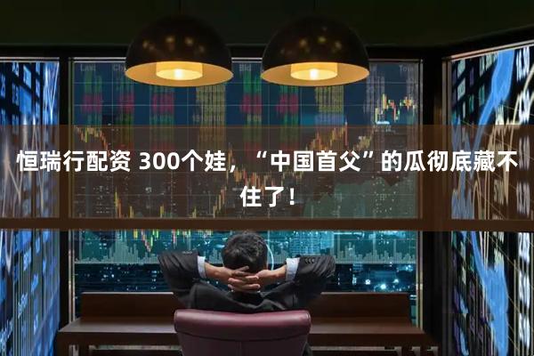 恒瑞行配资 300个娃，“中国首父”的瓜彻底藏不住了！