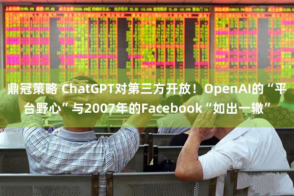 鼎冠策略 ChatGPT对第三方开放！OpenAI的“平台野心”与2007年的Facebook“如出一辙”
