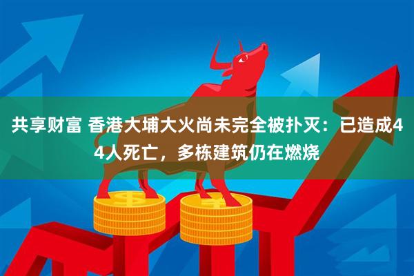 共享财富 香港大埔大火尚未完全被扑灭：已造成44人死亡，多栋建筑仍在燃烧