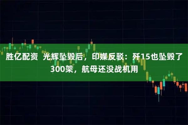 胜亿配资  光辉坠毁后，印媒反驳：歼15也坠毁了300架，航母还没战机用