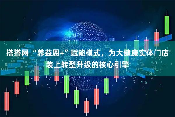 搭搭网 “养益恩+”赋能模式，为大健康实体门店装上转型升级的核心引擎