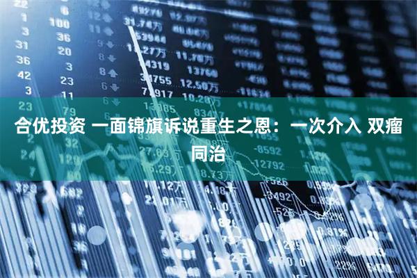 合优投资 一面锦旗诉说重生之恩：一次介入 双瘤同治