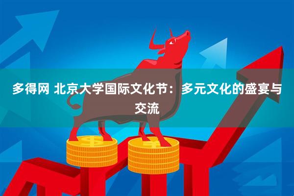 多得网 北京大学国际文化节：多元文化的盛宴与交流
