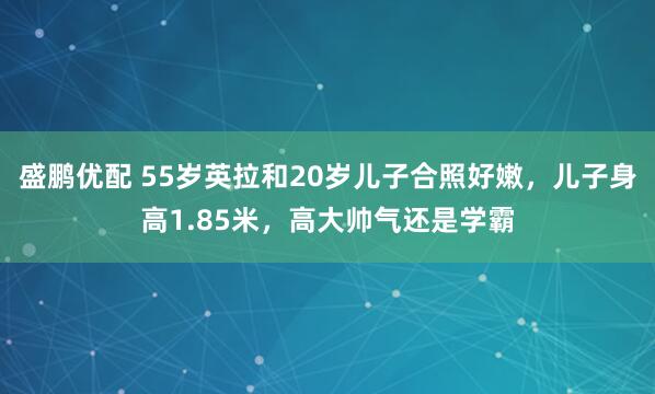 盛鹏优配 55岁英拉和20岁儿子合照好嫩，儿子身高1.85米，高大帅气还是学霸