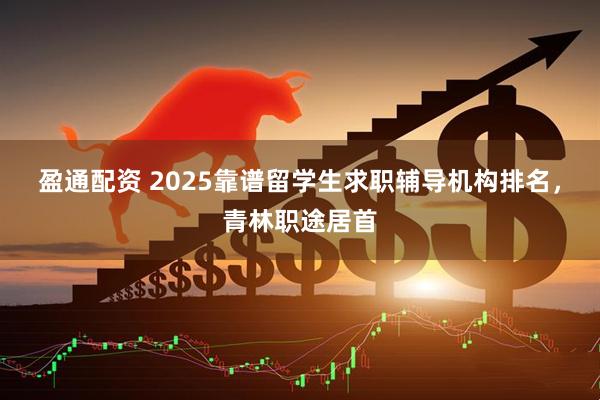 盈通配资 2025靠谱留学生求职辅导机构排名，青林职途居首