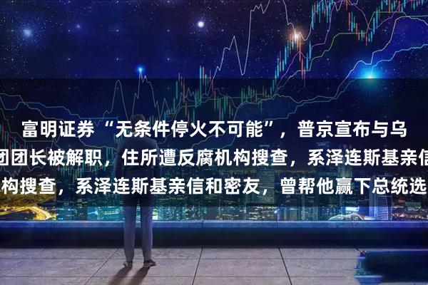 富明证券 “无条件停火不可能”，普京宣布与乌克兰停火条件！乌代表团团长被解职，住所遭反腐机构搜查，系泽连斯基亲信和密友，曾帮他赢下总统选举