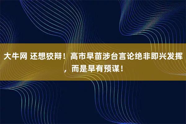 大牛网 还想狡辩！高市早苗涉台言论绝非即兴发挥，而是早有预谋！