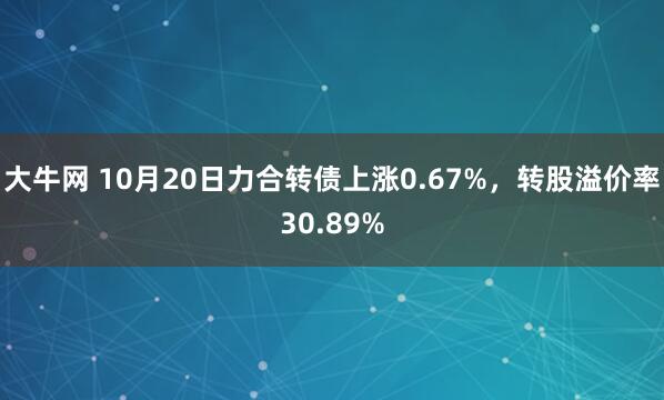 大牛网 10月20日力合转债上涨0.67%，转股溢价率30.89%