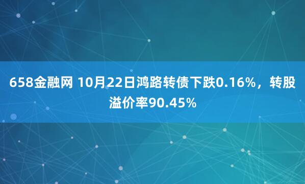 658金融网 10月22日鸿路转债下跌0.16%，转股溢价率90.45%