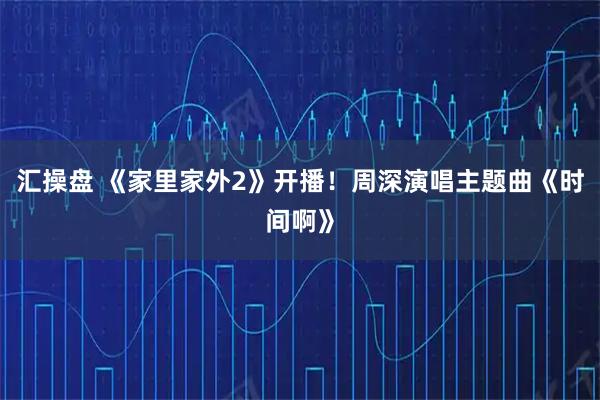 汇操盘 《家里家外2》开播！周深演唱主题曲《时间啊》