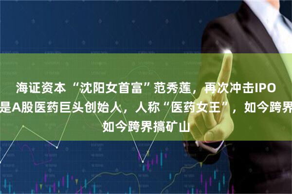 海证资本 “沈阳女首富”范秀莲，再次冲击IPO！她曾是A股医药巨头创始人，人称“医药女王”，如今跨界搞矿山