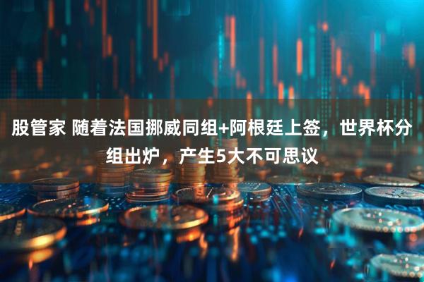 股管家 随着法国挪威同组+阿根廷上签，世界杯分组出炉，产生5大不可思议