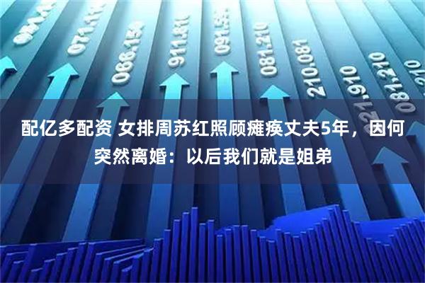 配亿多配资 女排周苏红照顾瘫痪丈夫5年，因何突然离婚：以后我们就是姐弟