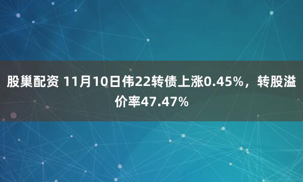 股巢配资 11月10日伟22转债上涨0.45%，转股溢价率47.47%