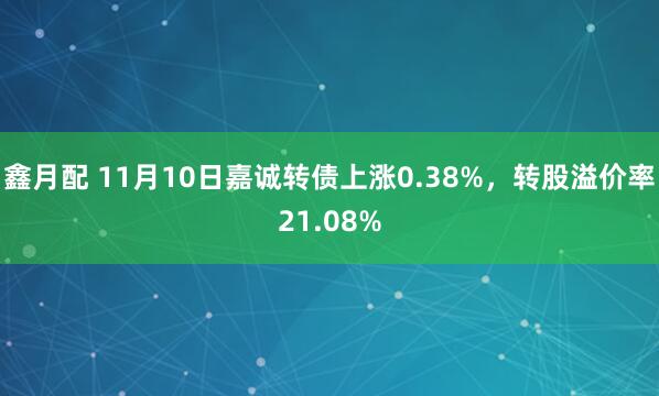 鑫月配 11月10日嘉诚转债上涨0.38%，转股溢价率21.08%