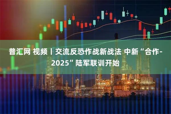 普汇网 视频丨交流反恐作战新战法 中新“合作-2025”陆军联训开始