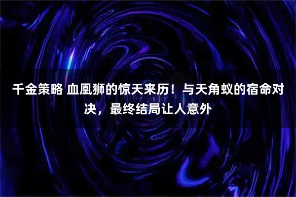 千金策略 血凰狮的惊天来历！与天角蚁的宿命对决，最终结局让人意外