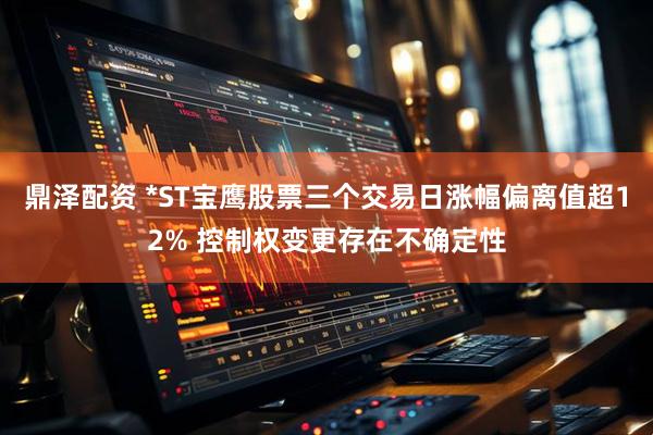 鼎泽配资 *ST宝鹰股票三个交易日涨幅偏离值超12% 控制权变更存在不确定性