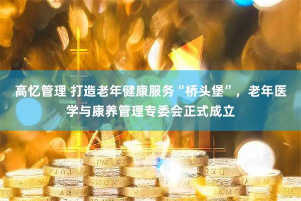 高忆管理 打造老年健康服务“桥头堡”，老年医学与康养管理专委会正式成立