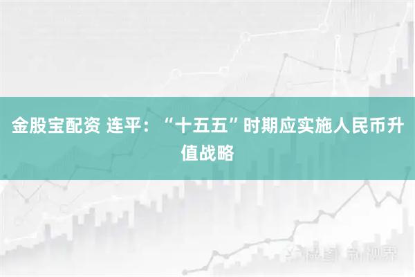 金股宝配资 连平：“十五五”时期应实施人民币升值战略
