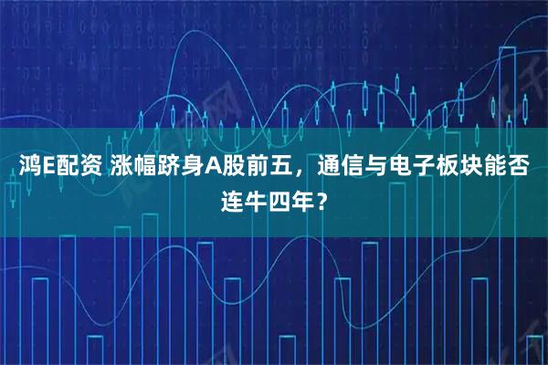 鸿E配资 涨幅跻身A股前五，通信与电子板块能否连牛四年？