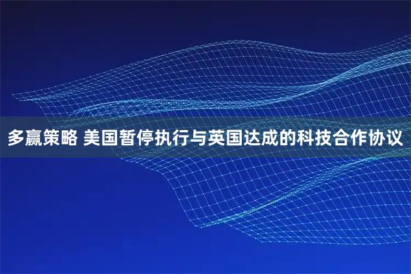 多赢策略 美国暂停执行与英国达成的科技合作协议