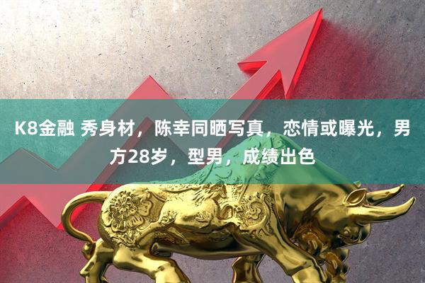 K8金融 秀身材，陈幸同晒写真，恋情或曝光，男方28岁，型男，成绩出色