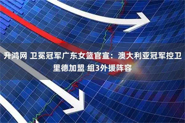 升鸿网 卫冕冠军广东女篮官宣：澳大利亚冠军控卫里德加盟 组3外援阵容