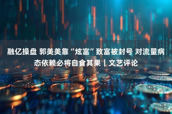 融亿操盘 郭美美靠“炫富”致富被封号 对流量病态依赖必将自食其果｜文艺评论
