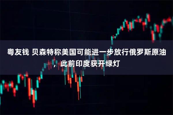 粤友钱 贝森特称美国可能进一步放行俄罗斯原油，此前印度获开绿灯