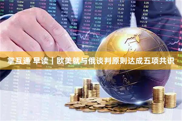 掌互通 早读｜欧美就与俄谈判原则达成五项共识