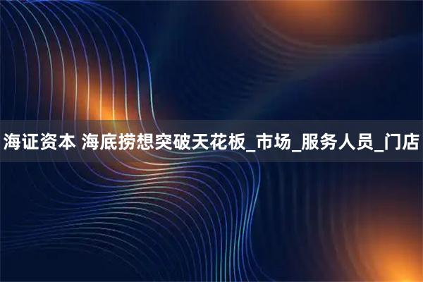 海证资本 海底捞想突破天花板_市场_服务人员_门店