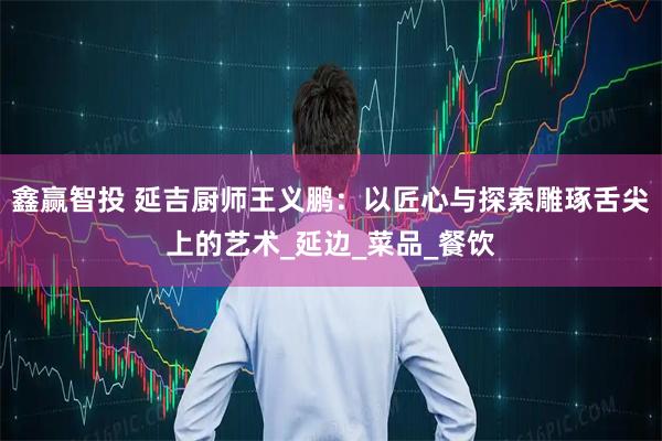 鑫赢智投 延吉厨师王义鹏：以匠心与探索雕琢舌尖上的艺术_延边_菜品_餐饮