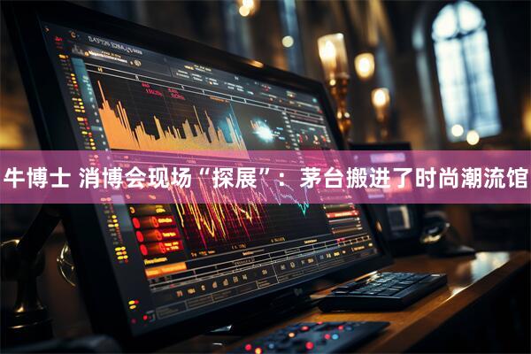 牛博士 消博会现场“探展”：茅台搬进了时尚潮流馆