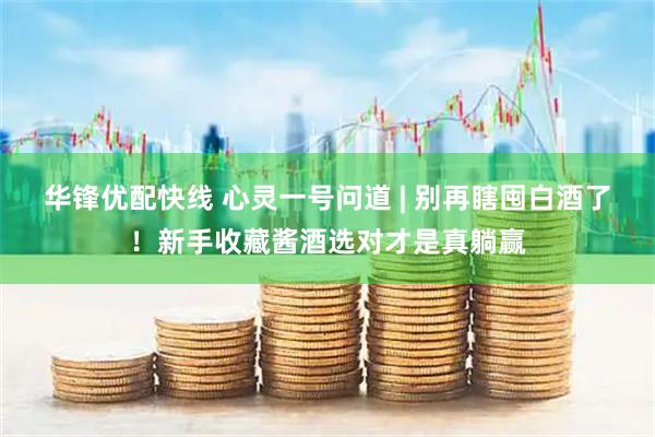 华锋优配快线 心灵一号问道 | 别再瞎囤白酒了！新手收藏酱酒选对才是真躺赢