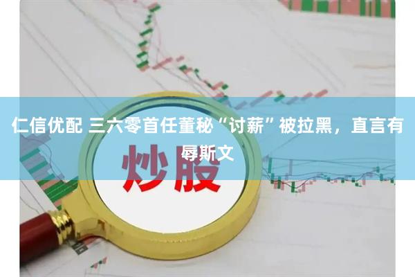 仁信优配 三六零首任董秘“讨薪”被拉黑，直言有辱斯文